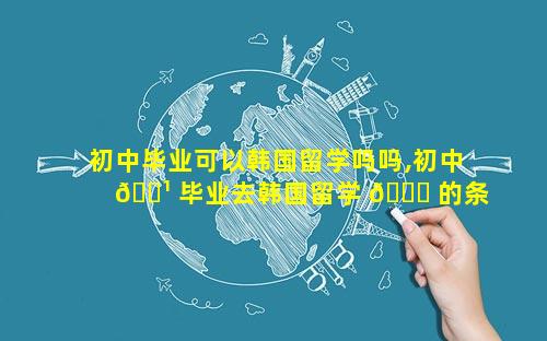 初中毕业可以韩国留学吗吗,初中 🌹 毕业去韩国留学 🐋 的条件和要求
